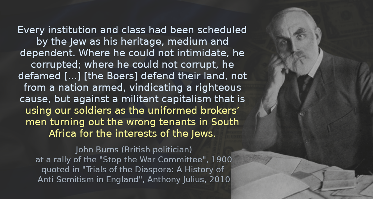 Every institution and class had been scheduled by the Jew as his heritage, medium and dependent. Where he could not intimidate, he corrupted; where he could not corrupt, he defamed [&hellip;] [the Boers] defend their land, not from a nation armed, vindicating a righteous cause, but against a militant capitalism that is using our soldiers as the uniformed brokers’ men turning out the wrong tenants in South Africa for the interests of the Jews.