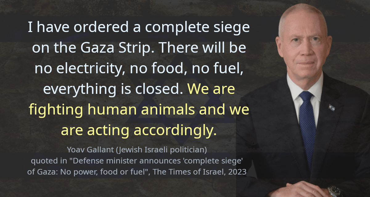 I have ordered a complete siege on the Gaza Strip. There will be no electricity, no food, no fuel, everything is closed. We are fighting human animals and we are acting accordingly.