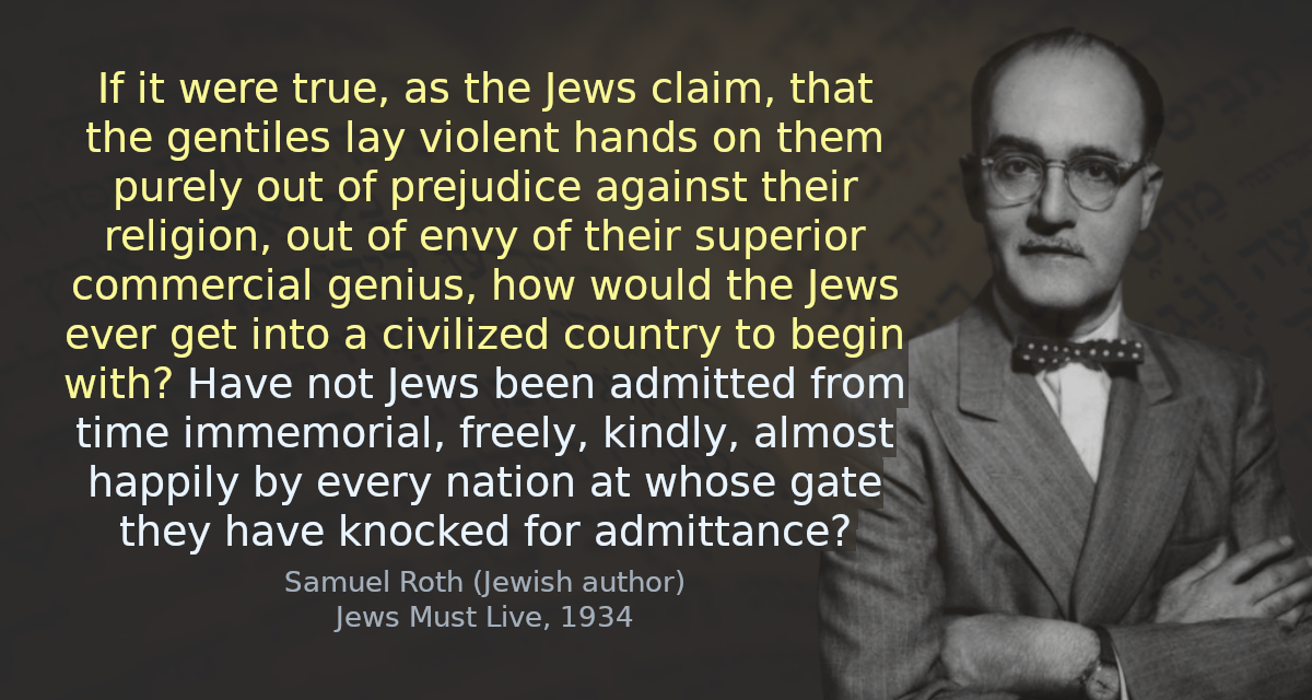 If it were true, as the Jews claim, that the gentiles lay violent hands on them purely out of prejudice against their religion, out of envy of their superior commercial genius, how would the Jews ever get into a civilized country to begin with? Have not Jews been admitted from time immemorial, freely, kindly, almost happily by every nation at whose gate they have knocked for admittance?