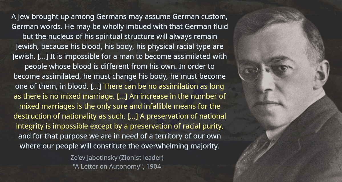 A Jew brought up among Germans may assume German custom, German words. He may be wholly imbued with that German fluid but the nucleus of his spiritual structure will always remain Jewish, because his blood, his body, his physical-racial type are Jewish. [&hellip;] It is impossible for a man to become assimilated with people whose blood is different from his own. In order to become assimilated, he must change his body, he must become one of them, in blood. [&hellip;] There can be no assimilation as long as there is no mixed marriage. [&hellip;] An increase in the number of mixed marriages is the only sure and infallible means for the destruction of nationality as such. [&hellip;] A preservation of national integrity is impossible except by a preservation of racial purity, and for that purpose we are in need of a territory of our own where our people will constitute the overwhelming majority.