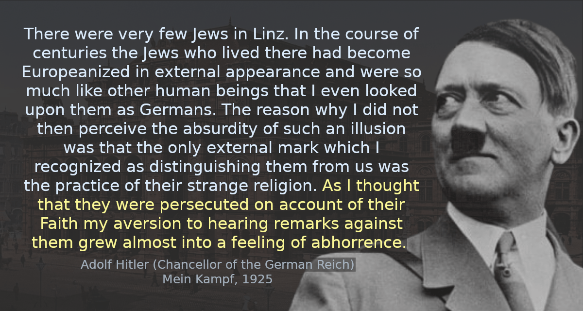 There were very few Jews in Linz. In the course of centuries the Jews who lived there had become Europeanized in external appearance and were so much like other human beings that I even looked upon them as Germans. The reason why I did not then perceive the absurdity of such an illusion was that the only external mark which I recognized as distinguishing them from us was the practice of their strange religion. As I thought that they were persecuted on account of their Faith my aversion to hearing remarks against them grew almost into a feeling of abhorrence.