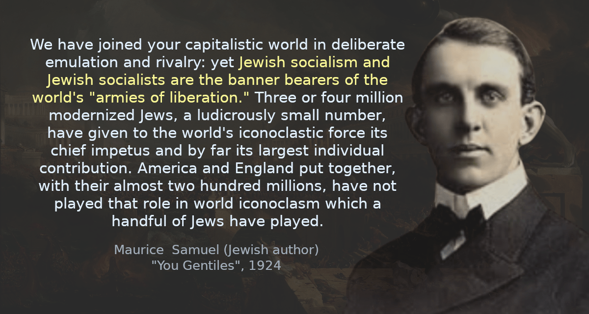 We have joined your capitalistic world in deliberate emulation and rivalry: yet Jewish socialism and Jewish socialists are the banner bearers of the world&rsquo;s &ldquo;armies of liberation.&rdquo; Three or four million modernized Jews, a ludicrously small number, have given to the world&rsquo;s iconoclastic force its chief impetus and by far its largest individual contribution. America and England put together, with their almost two hundred millions, have not played that role in world iconoclasm which a handful of Jews have played.