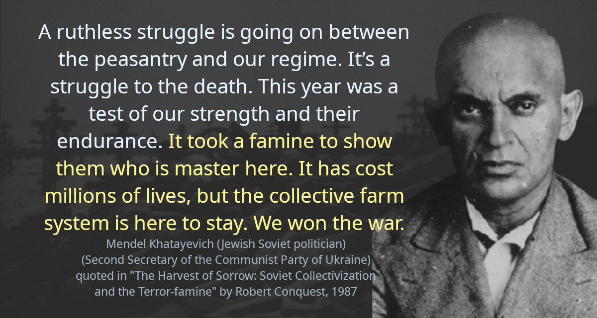 A ruthless struggle is going on between the peasantry and our regime. It’s a struggle to the death. This year was a test of our strength and their endurance. It took a famine to show them who is master here. It has cost millions of lives, but the collective farm system is here to stay. We won the war.