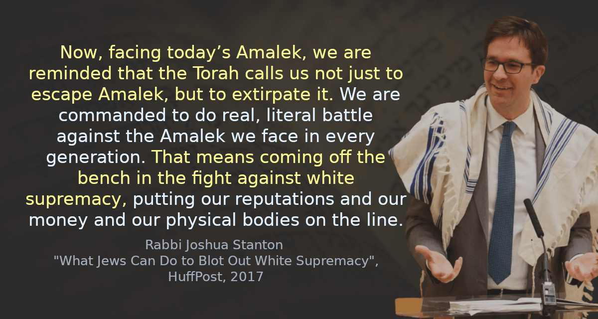 Now, facing today’s Amalek, we are reminded that the Torah calls us not just to escape Amalek, but to extirpate it. We are commanded to do real, literal battle against the Amalek we face in every generation. That means coming off the bench in the fight against white supremacy, putting our reputations and our money and our physical bodies on the line.