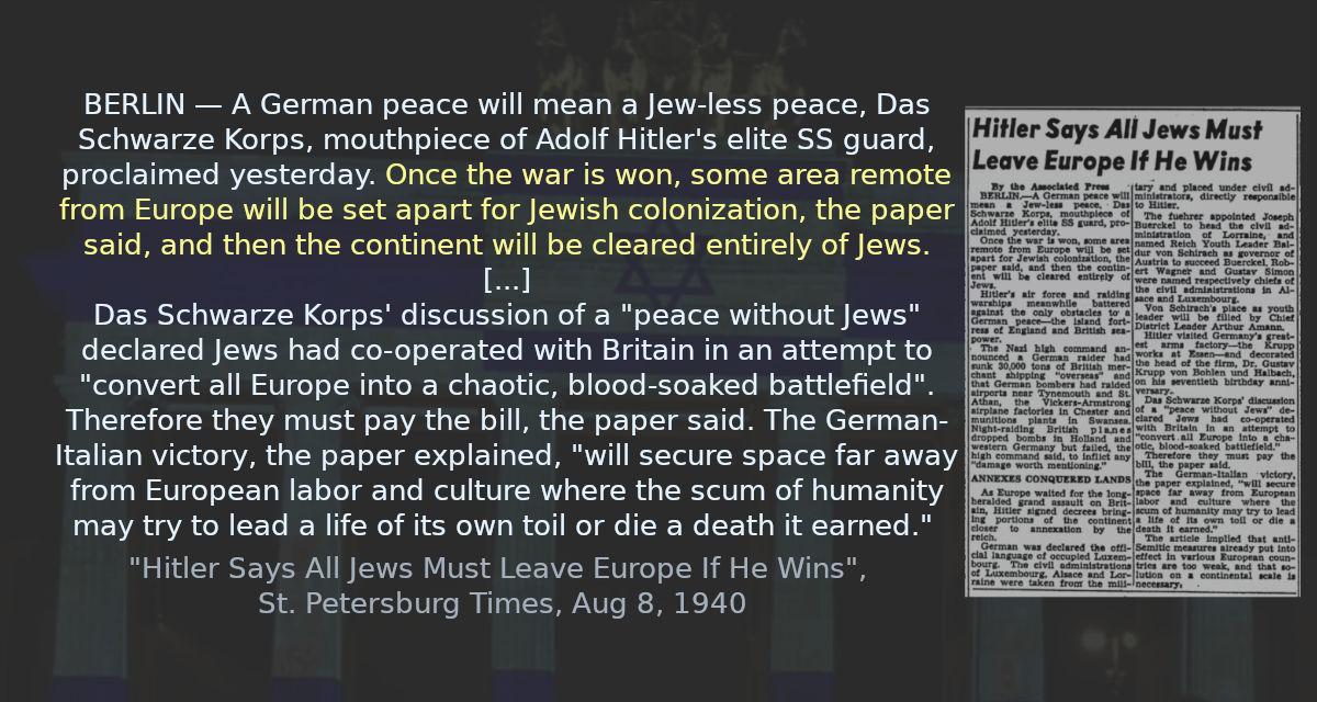 BERLIN — A German peace will mean a Jew-less peace, Das Schwarze Korps, mouthpiece of Adolf Hitler&rsquo;s elite SS guard, proclaimed yesterday. Once the war is win, some area remote from Europe will be set apart for Jewish colonization, the paper said, and then the continent will be cleared entirely of Jews. [&hellip;] Das Schwarze Korps&rsquo; discussion of a &ldquo;peace without Jews&rdquo; declared Jews had co-operated with Britain in an attempt to &ldquo;convert all Europe into a chaotic, blood-soaked battlefield&rdquo;. Therefore they must pay the bill, the paper said. The German-Italian victory, the paper explained, &ldquo;will secure space far away from European labor and culture where the scum of humanity may try to lead a life of its own toil or die a death it earned&rdquo;. 