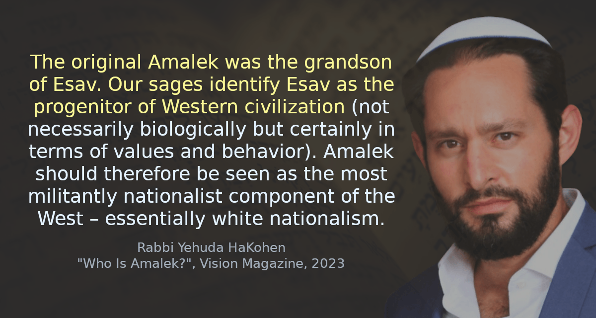 The original Amalek was the grandson of Esav. Our sages identify Esav as the progenitor of Western civilization (not necessarily biologically but certainly in terms of values and behavior). Amalek should therefore be seen as the most militantly nationalist component of the West – essentially white nationalism.