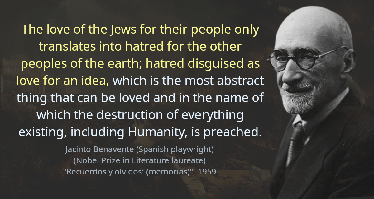 The love of the Jews for their people only translates into hatred for the other peoples of the earth; hatred disguised as love for an idea, which is the most abstract thing that can be loved and in the name of which the destruction of everything existing, including Humanity, is preached. Wherever you see ruins and devastation, you can be sure that a Jew has passed through there.