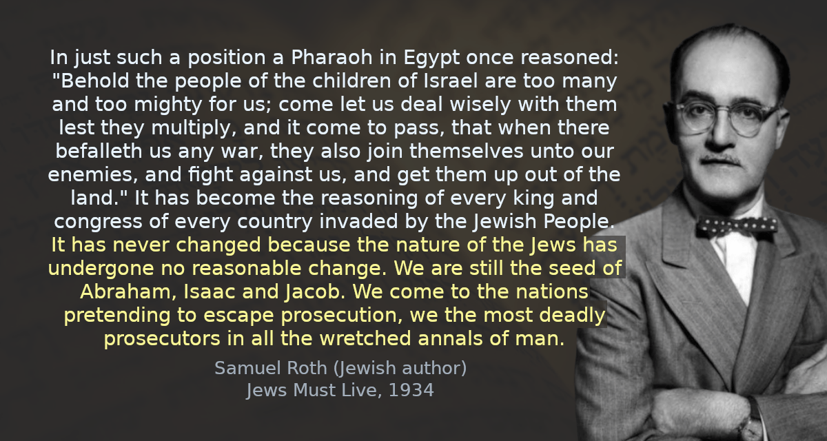 It has become the reasoning of every king and congress of every country invaded by the Jewish People. It has never changed because the nature of the Jews has undergone no reasonable change. We are still the seed of Abraham, Isaac and Jacob. We come to the nations pretending to escape persecution, we the most deadly persecutors in all the wretched annals of man.