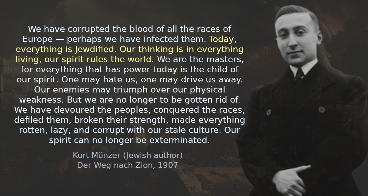 We have corrupted the blood of all the races of Europe — perhaps we have infected them. Today, everything is Jewdified. Our thinking is in everything living, our spirit rules the world. We are the masters, for everything that has power today is the child of our spirit. One may hate us, one may drive us away. Our enemies may triumph over our physical weakness. But we are no longer to be gotten rid of. We have devoured the peoples, conquered the races, defiled them, broken their strength, made everything rotten, lazy, and corrupt with our stale culture. Our spirit can no longer be exterminated.