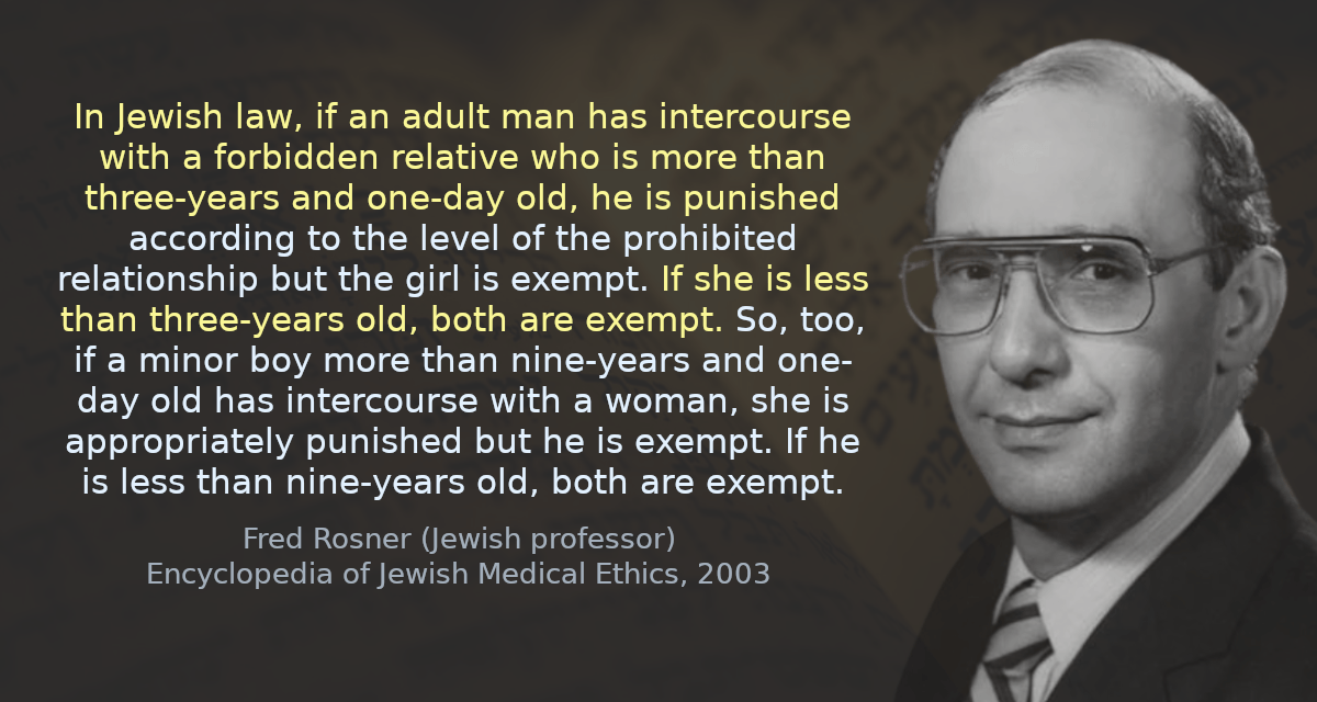 In Jewish law, if an adult man has intercourse with a forbidden relative who is more than three-years and one-day old, he is punished according to the level of the prohibited relationship but the girl is exempt. If she is less than three-years old, both are exempt. So, too, if a minor boy more than nine-years and one-day old has intercourse with a woman, she is appropriately punished but he is exempt. If he is less than nine-years old, both are exempt.