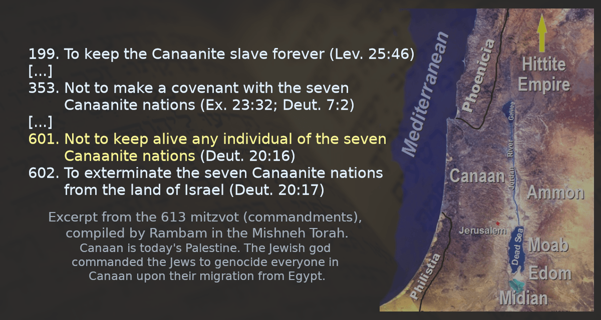 601. Not to keep alive any individual of the seven Canaanite nations (Deut. 20:16) 602. To exterminate the seven Canaanite nations from the land of Israel (Deut. 20:17) 