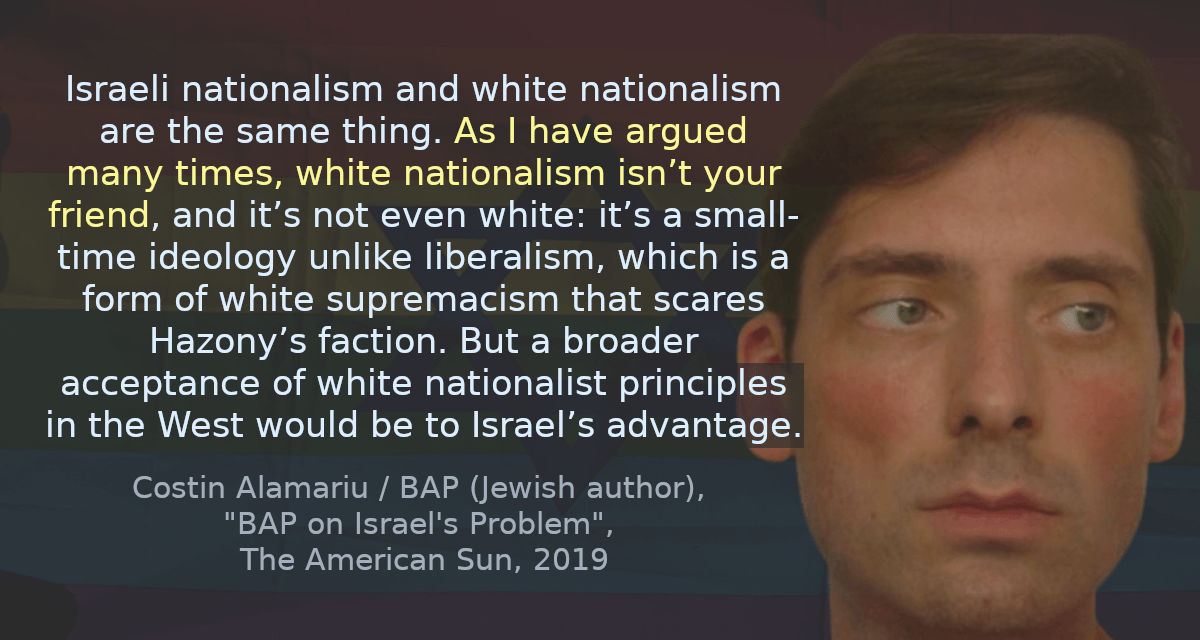 Israeli nationalism and white nationalism are the same thing. As I have argued many times, white nationalism isn’t your friend, and it’s not even white: it’s a small-time ideology unlike liberalism, which is a form of white supremacism that scares Hazony’s faction. But a broader acceptance of white nationalist principles in the West would be to Israel’s advantage.