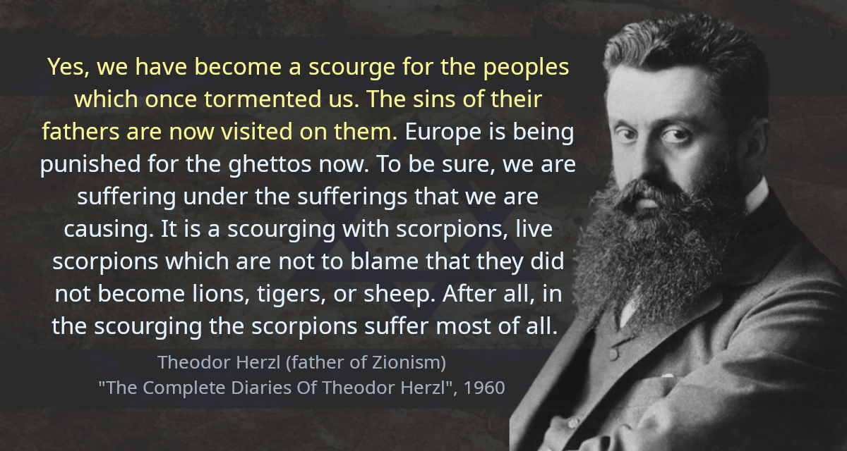 Yes, we have become a scourge for the peoples which once tormented us. The sins of their fathers are now visited on them. Europe is being punished for the ghettos now. To be sure, we are suffering under the sufferings that we are causing. It is a scourging with scorpions, live scorpions which are not to blame that they did not become lions, tigers, or sheep. After all, in the scourging the scorpions suffer most of all.