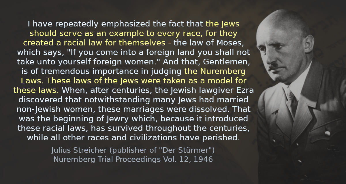 I have repeatedly emphasized the fact that the Jews should serve as an example to every race, for they created a racial law for themselves - the law of Moses, which says, &ldquo;If you come into a foreign land you shall not take unto yourself foreign women.&rdquo; And that, Gentlemen, is of tremendous importance in judging the Nuremberg Laws. These laws of the Jews were taken as a model for these laws. When, after centuries, the Jewish lawgiver Ezra discovered that notwithstanding many Jews had married non-Jewish women, these marriages were dissolved. That was the beginning of Jewry which, because it introduced these racial laws, has survived throughout the centuries, while all other races and civilizations have perished.