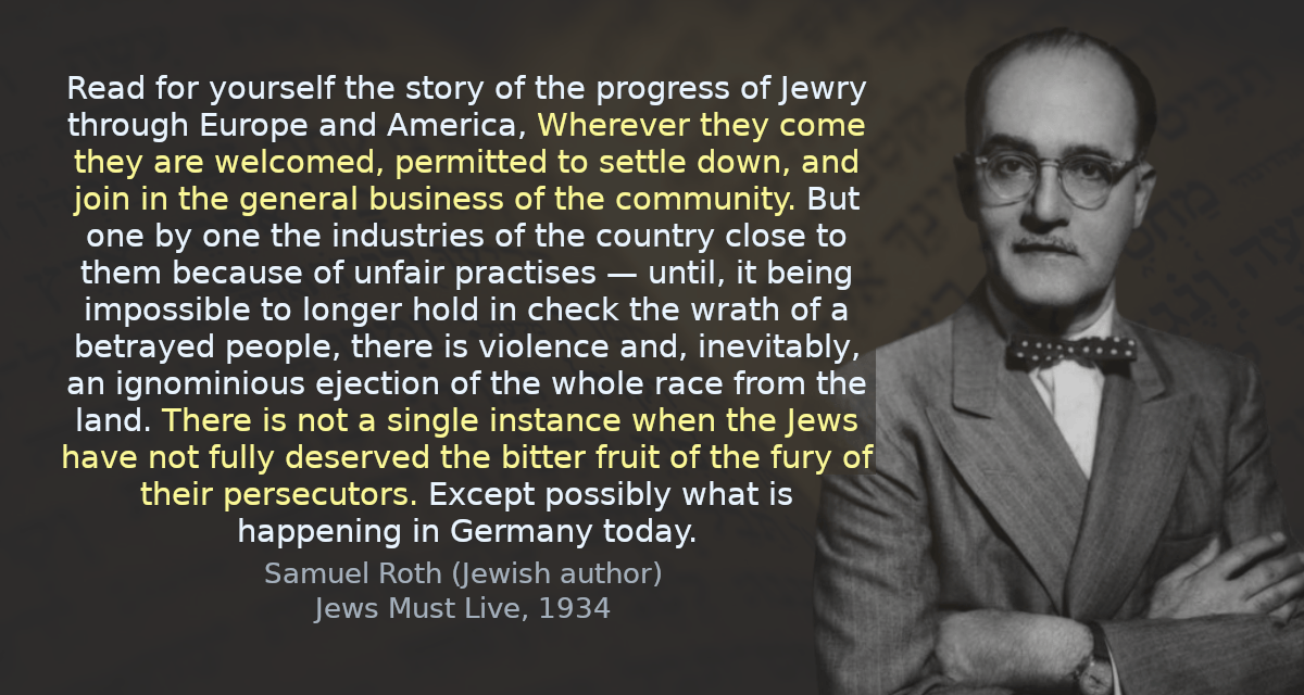 Read for yourself the story of the progress of Jewry through Europe and America, Wherever they come they are welcomed, permitted to settle down, and join in the general business of the community. But one by one the industries of the country close to them because of unfair practises — until, it being impossible to longer hold in check the wrath of a betrayed people, there is violence and, inevitably, an ignominious ejection of the whole race from the land. There is not a single instance when the Jews have not fully deserved the bitter fruit of the fury of their persecutors. Except possibly what is happening in Germany today.