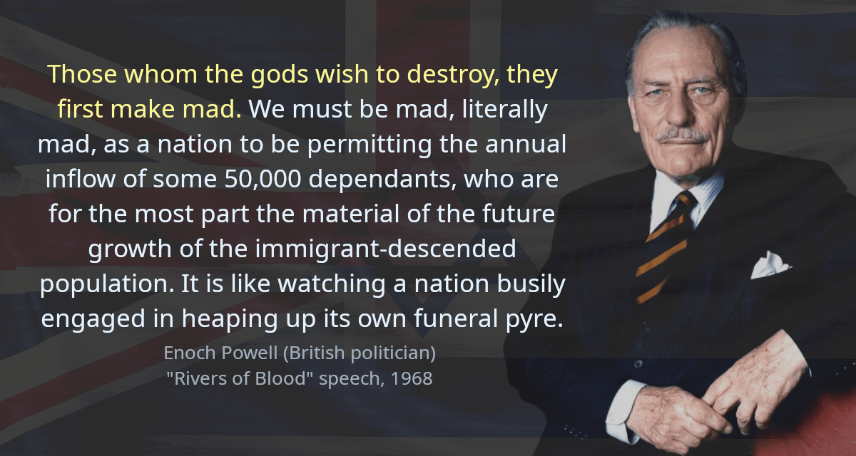 Those whom the gods wish to destroy, they first make mad. We must be mad, literally mad, as a nation to be permitting the annual inflow of some 50,000 dependants, who are for the most part the material of the future growth of the immigrant-descended population. It is like watching a nation busily engaged in heaping up its own funeral pyre.