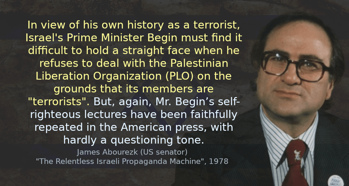 In view of his own history as a terrorist, Israel&rsquo;s Prime Minister Begin must find it difficult to hold a straight face when he refuses to deal with the Palestinian Liberation Organization (PLO) on the grounds that its members are &ldquo;terrorists&rdquo;. But, again, Mr. Begin’s self-righteous lectures have been faithfully repeated in the American press, with hardly a questioning tone.