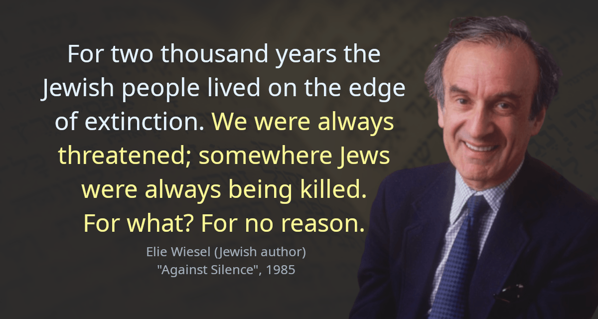 For two thousand years the Jewish people lived on the edge of extinction. We were always threatened; somewhere Jews were always being killed. For what? For no reason.