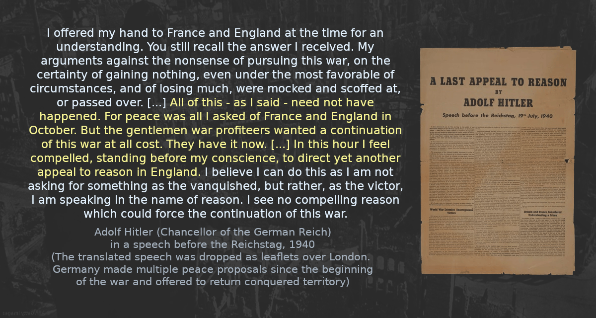 I offered my hand to France and England at the time for an understanding. You still recall the answer I received. My arguments against the nonsense of pursuing this war, on the certainty of gaining nothing, even under the most favorable of circumstances, and of losing much, were mocked and scoffed at, or passed over. [&hellip;] All of this - as I said - need not have happened. For peace was all I asked of France and England in October. But the gentlemen war profiteers wanted a continuation of this war at all cost. They have it now. [&hellip;] In this hour I feel compelled, standing before my conscience, to direct yet another appeal to reason in England. I believe I can do this as I am not asking for something as the vanquished, but rather, as the victor, I am speaking in the name of reason. I see no compelling reason which could force the continuation of this war.