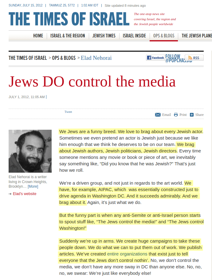 We Jews are a funny breed. [&hellip;] We brag about Jewish authors, Jewish politicians, Jewish directors. [&hellip;] We have, for example, AIPAC, which  was essentially constructed just to drive agenda in Washington DC. And it succeeds admirably. And we brag about it. [&hellip;] But the funny part is when any anti-Semite or anti-Israel person starts to spout stuff like, &ldquo;The Jews control the media!&rdquo; and &ldquo;The Jews control Washington!&rdquo; [&hellip;] Suddenly we&rsquo;re up in arms. We create huge campaigns to take these people down. We do what we can to put them out of work. We publish articles. We&rsquo;ve created entire organizations that exist just to tell everyone that the Jews don&rsquo;t control nothin&rsquo;.