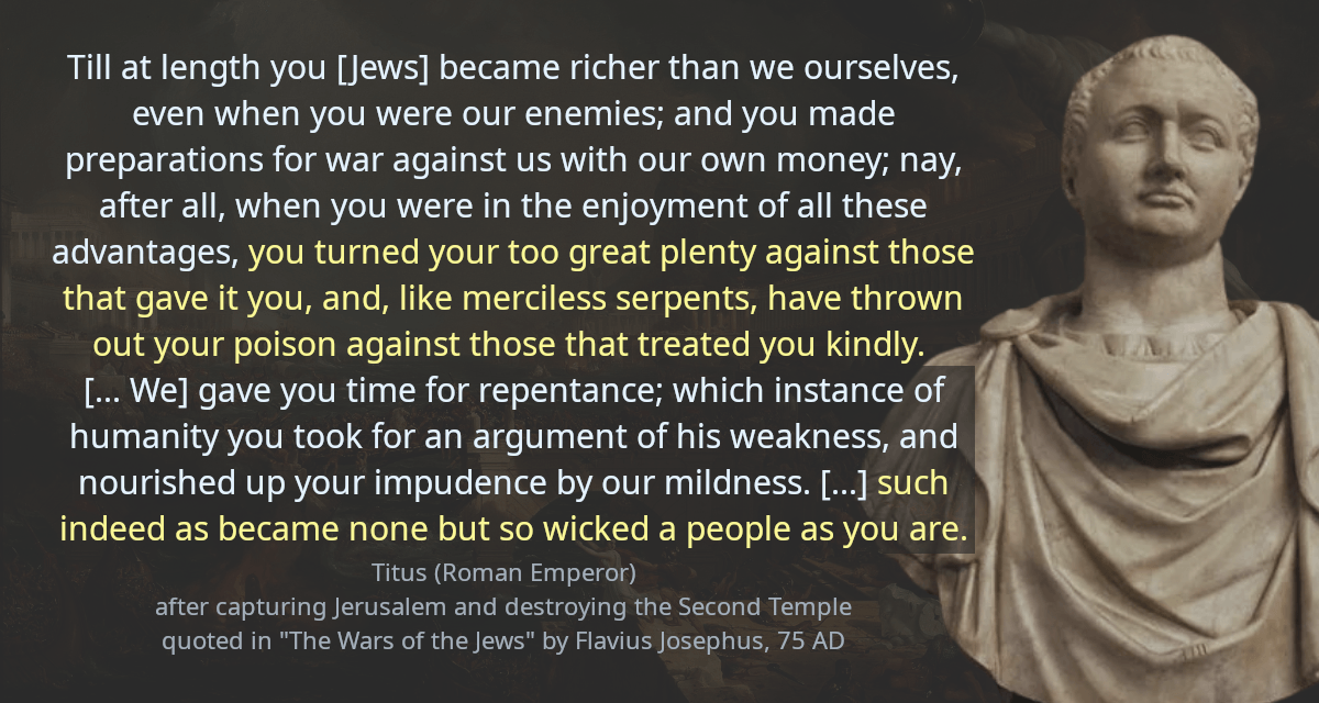 Till at length you [Jews] became richer than we ourselves, even when you were our enemies; and you made preparations for war against us with our own money; nay, after all, when you were in the enjoyment of all these advantages, you turned your too great plenty against those that gave it you, and, like merciless serpents, have thrown out your poison against those that treated you kindly. [&hellip; We] gave you time for repentance; which instance of humanity you took for an argument of his weakness, and nourished up your impudence by our mildness. [&hellip;] such indeed as became none but so wicked a people as you are.